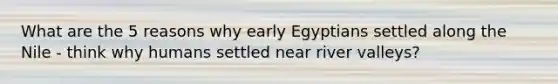 What are the 5 reasons why early Egyptians settled along the Nile - think why humans settled near river valleys?