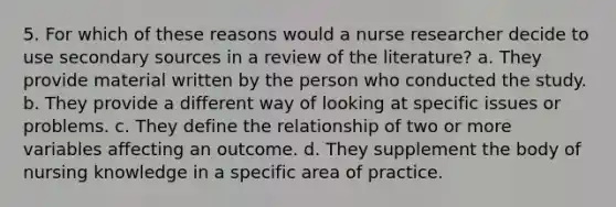 5. For which of these reasons would a nurse researcher decide to use secondary sources in a review of the literature? a. They provide material written by the person who conducted the study. b. They provide a different way of looking at specific issues or problems. c. They define the relationship of two or more variables affecting an outcome. d. They supplement the body of nursing knowledge in a specific area of practice.