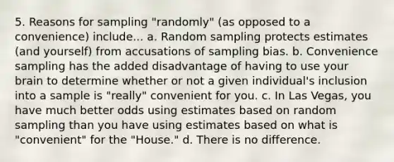 5. Reasons for sampling "randomly" (as opposed to a convenience) include... a. Random sampling protects estimates (and yourself) from accusations of sampling bias. b. Convenience sampling has the added disadvantage of having to use your brain to determine whether or not a given individual's inclusion into a sample is "really" convenient for you. c. In Las Vegas, you have much better odds using estimates based on random sampling than you have using estimates based on what is "convenient" for the "House." d. There is no difference.