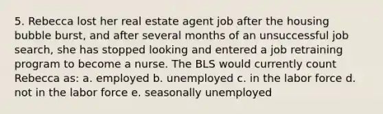 5. Rebecca lost her real estate agent job after the housing bubble burst, and after several months of an unsuccessful job search, she has stopped looking and entered a job retraining program to become a nurse. The BLS would currently count Rebecca as: a. employed b. unemployed c. in the labor force d. not in the labor force e. seasonally unemployed