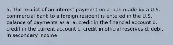 5. The receipt of an interest payment on a loan made by a U.S. commercial bank to a foreign resident is entered in the U.S. balance of payments as a: a. credit in the financial account b. credit in the current account c. credit in official reserves d. debit in secondary income