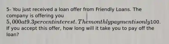 5- You just received a loan offer from Friendly Loans. The company is offering you 5,000 at 9.3 percent interest. The monthly payment is only100. If you accept this offer, how long will it take you to pay off the loan?