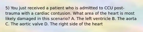 5) You just received a patient who is admitted to CCU post-trauma with a cardiac contusion. What area of the heart is most likely damaged in this scenario? A. The left ventricle B. The aorta C. The aortic valve D. The right side of the heart