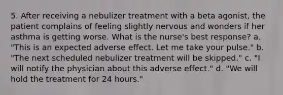 5. After receiving a nebulizer treatment with a beta agonist, the patient complains of feeling slightly nervous and wonders if her asthma is getting worse. What is the nurse's best response? a. "This is an expected adverse effect. Let me take your pulse." b. "The next scheduled nebulizer treatment will be skipped." c. "I will notify the physician about this adverse effect." d. "We will hold the treatment for 24 hours."