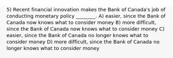 5) Recent financial innovation makes the Bank of Canada's job of conducting monetary policy ________. A) easier, since the Bank of Canada now knows what to consider money B) more difficult, since the Bank of Canada now knows what to consider money C) easier, since the Bank of Canada no longer knows what to consider money D) more difficult, since the Bank of Canada no longer knows what to consider money