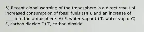 5) Recent global warming of the troposphere is a direct result of increased consumption of fossil fuels (T/F), and an increase of ____ into the atmosphere. A) F, water vapor b) T, water vapor C) F, carbon dioxide D) T, carbon dioxide