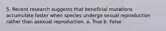 5. Recent research suggests that beneficial mutations accumulate faster when species undergo sexual reproduction rather than asexual reproduction. a. True b. False