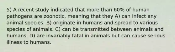 5) A recent study indicated that more than 60% of human pathogens are zoonotic, meaning that they A) can infect any animal species. B) originate in humans and spread to various species of animals. C) can be transmitted between animals and humans. D) are invariably fatal in animals but can cause serious illness to humans.