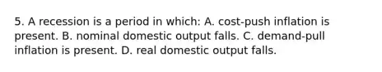 5. A recession is a period in which: A. cost-push inflation is present. B. nominal domestic output falls. C. demand-pull inflation is present. D. real domestic output falls.