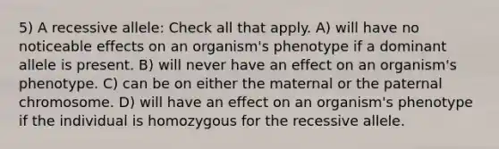 5) A recessive allele: Check all that apply. A) will have no noticeable effects on an organism's phenotype if a dominant allele is present. B) will never have an effect on an organism's phenotype. C) can be on either the maternal or the paternal chromosome. D) will have an effect on an organism's phenotype if the individual is homozygous for the recessive allele.