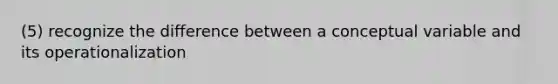 (5) recognize the difference between a conceptual variable and its operationalization