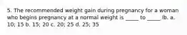 5. The recommended weight gain during pregnancy for a woman who begins pregnancy at a normal weight is _____ to _____ lb. a. 10; 15 b. 15; 20 c. 20; 25 d. 25; 35