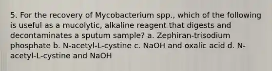 5. For the recovery of Mycobacterium spp., which of the following is useful as a mucolytic, alkaline reagent that digests and decontaminates a sputum sample? a. Zephiran-trisodium phosphate b. N-acetyl-L-cystine c. NaOH and oxalic acid d. N-acetyl-L-cystine and NaOH