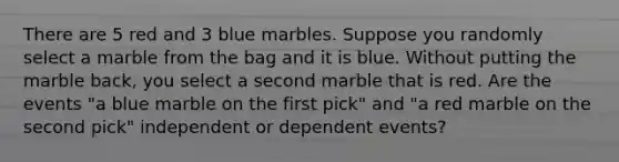 There are 5 red and 3 blue marbles. Suppose you randomly select a marble from the bag and it is blue. Without putting the marble back, you select a second marble that is red. Are the events "a blue marble on the first pick" and "a red marble on the second pick" independent or <a href='https://www.questionai.com/knowledge/kKXjjjzuve-dependent-events' class='anchor-knowledge'>dependent events</a>?