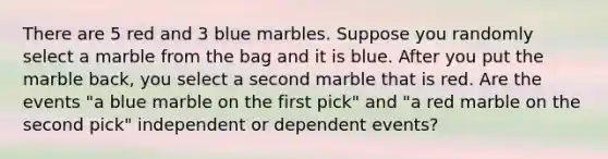 There are 5 red and 3 blue marbles. Suppose you randomly select a marble from the bag and it is blue. After you put the marble back, you select a second marble that is red. Are the events "a blue marble on the first pick" and "a red marble on the second pick" independent or dependent events?