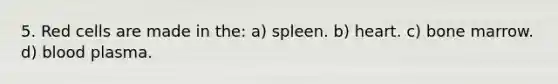 5. Red cells are made in the: a) spleen. b) heart. c) bone marrow. d) blood plasma.