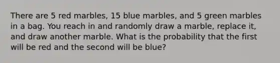 There are 5 red marbles, 15 blue marbles, and 5 green marbles in a bag. You reach in and randomly draw a marble, replace it, and draw another marble. What is the probability that the first will be red and the second will be blue?