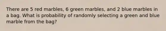 There are 5 red marbles, 6 green marbles, and 2 blue marbles in a bag. What is probability of randomly selecting a green and blue marble from the bag?