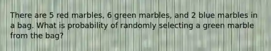 There are 5 red marbles, 6 green marbles, and 2 blue marbles in a bag. What is probability of randomly selecting a green marble from the bag?