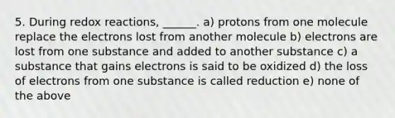 5. During redox reactions, ______. a) protons from one molecule replace the electrons lost from another molecule b) electrons are lost from one substance and added to another substance c) a substance that gains electrons is said to be oxidized d) the loss of electrons from one substance is called reduction e) none of the above