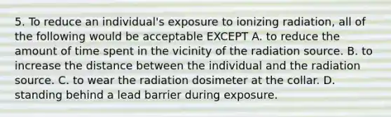 5. To reduce an individual's exposure to ionizing radiation, all of the following would be acceptable EXCEPT A. to reduce the amount of time spent in the vicinity of the radiation source. B. to increase the distance between the individual and the radiation source. C. to wear the radiation dosimeter at the collar. D. standing behind a lead barrier during exposure.