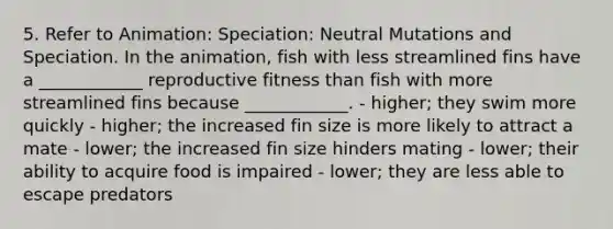 5. Refer to Animation: Speciation: Neutral Mutations and Speciation. In the animation, fish with less streamlined fins have a ____________ reproductive fitness than fish with more streamlined fins because ____________. - higher; they swim more quickly - higher; the increased fin size is more likely to attract a mate - lower; the increased fin size hinders mating - lower; their ability to acquire food is impaired - lower; they are less able to escape predators