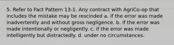 5. Refer to Fact Pattern 13-1. Any contract with AgriCo-op that includes the mistake may be rescinded a. if the error was made inadvertently and without gross negligence. b. if the error was made intentionally or negligently. c. if the error was made intelligently but distractedly. d. under no circumstances.