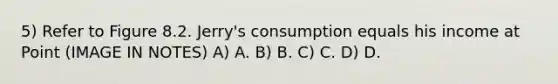 5) Refer to Figure 8.2. Jerry's consumption equals his income at Point (IMAGE IN NOTES) A) A. B) B. C) C. D) D.