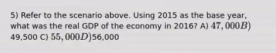 5) Refer to the scenario above. Using 2015 as the base year, what was the real GDP of the economy in 2016? A) 47,000 B)49,500 C) 55,000 D)56,000