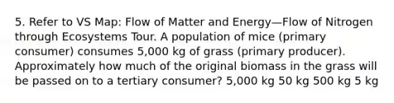 5. Refer to VS Map: Flow of Matter and Energy—Flow of Nitrogen through Ecosystems Tour. A population of mice (primary consumer) consumes 5,000 kg of grass (primary producer). Approximately how much of the original biomass in the grass will be passed on to a tertiary consumer? 5,000 kg 50 kg 500 kg 5 kg