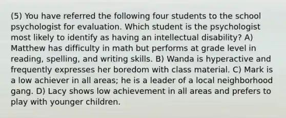 (5) You have referred the following four students to the school psychologist for evaluation. Which student is the psychologist most likely to identify as having an intellectual disability? A) Matthew has difficulty in math but performs at grade level in reading, spelling, and writing skills. B) Wanda is hyperactive and frequently expresses her boredom with class material. C) Mark is a low achiever in all areas; he is a leader of a local neighborhood gang. D) Lacy shows low achievement in all areas and prefers to play with younger children.