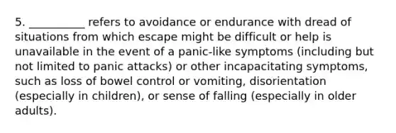 5. __________ refers to avoidance or endurance with dread of situations from which escape might be difficult or help is unavailable in the event of a panic-like symptoms (including but not limited to panic attacks) or other incapacitating symptoms, such as loss of bowel control or vomiting, disorientation (especially in children), or sense of falling (especially in older adults).