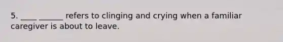 5. ____ ______ refers to clinging and crying when a familiar caregiver is about to leave.