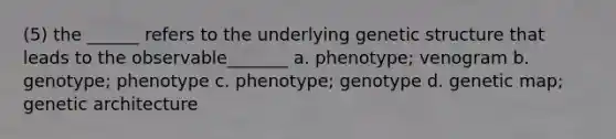 (5) the ______ refers to the underlying genetic structure that leads to the observable_______ a. phenotype; venogram b. genotype; phenotype c. phenotype; genotype d. genetic map; genetic architecture