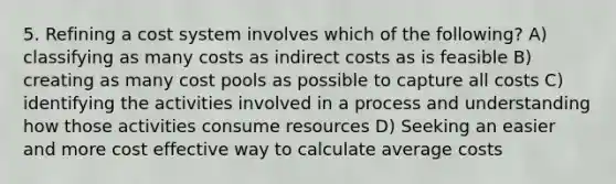 5. Refining a cost system involves which of the following? A) classifying as many costs as indirect costs as is feasible B) creating as many cost pools as possible to capture all costs C) identifying the activities involved in a process and understanding how those activities consume resources D) Seeking an easier and more cost effective way to calculate average costs