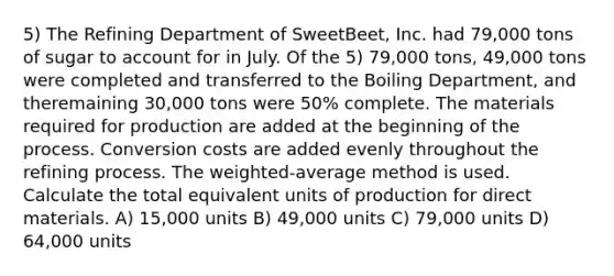 5) The Refining Department of SweetBeet, Inc. had 79,000 tons of sugar to account for in July. Of the 5) 79,000 tons, 49,000 tons were completed and transferred to the Boiling Department, and theremaining 30,000 tons were 50% complete. The materials required for production are added at the beginning of the process. Conversion costs are added evenly throughout the refining process. The weighted-average method is used. Calculate the total equivalent units of production for direct materials. A) 15,000 units B) 49,000 units C) 79,000 units D) 64,000 units