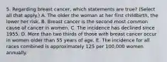 5. Regarding breast cancer, which statements are true? (Select all that apply.) A. The older the woman at her first childbirth, the lower her risk. B. Breast cancer is the second most common cause of cancer in women. C. The incidence has declined since 1955. D. More than two thirds of those with breast cancer occur in women older than 55 years of age. E. The incidence for all races combined is approximately 125 per 100,000 women annually.