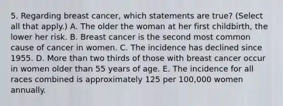 5. Regarding breast cancer, which statements are true? (Select all that apply.) A. The older the woman at her first childbirth, the lower her risk. B. Breast cancer is the second most common cause of cancer in women. C. The incidence has declined since 1955. D. More than two thirds of those with breast cancer occur in women older than 55 years of age. E. The incidence for all races combined is approximately 125 per 100,000 women annually.