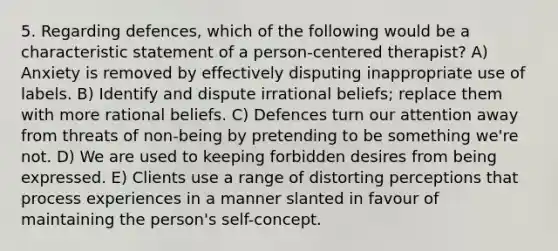 5. Regarding defences, which of the following would be a characteristic statement of a person-centered therapist? A) Anxiety is removed by effectively disputing inappropriate use of labels. B) Identify and dispute irrational beliefs; replace them with more rational beliefs. C) Defences turn our attention away from threats of non-being by pretending to be something we're not. D) We are used to keeping forbidden desires from being expressed. E) Clients use a range of distorting perceptions that process experiences in a manner slanted in favour of maintaining the person's self-concept.