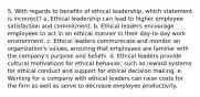 5. With regards to benefits of ethical leadership, which statement is incorrect? a. Ethical leadership can lead to higher employee satisfaction and commitment. b. Ethical leaders encourage employees to act in an ethical manner in their day-to-day work environment. c. Ethical leaders communicate and monitor an organization's values, ensuring that employees are familiar with the company's purpose and beliefs. d. Ethical leaders provide cultural motivations for ethical behavior, such as reward systems for ethical conduct and support for ethical decision making. e. Working for a company with ethical leaders can raise costs for the firm as well as serve to decrease employee productivity.