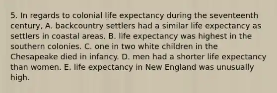 5. In regards to colonial life expectancy during the seventeenth century, A. backcountry settlers had a similar life expectancy as settlers in coastal areas. B. life expectancy was highest in the southern colonies. C. one in two white children in the Chesapeake died in infancy. D. men had a shorter life expectancy than women. E. life expectancy in New England was unusually high.