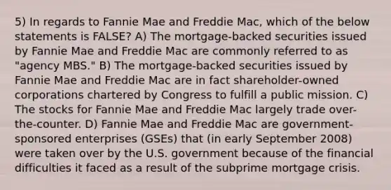 5) In regards to Fannie Mae and Freddie Mac, which of the below statements is FALSE? A) The mortgage-backed securities issued by Fannie Mae and Freddie Mac are commonly referred to as "agency MBS." B) The mortgage-backed securities issued by Fannie Mae and Freddie Mac are in fact shareholder-owned corporations chartered by Congress to fulfill a public mission. C) The stocks for Fannie Mae and Freddie Mac largely trade over-the-counter. D) Fannie Mae and Freddie Mac are government-sponsored enterprises (GSEs) that (in early September 2008) were taken over by the U.S. government because of the financial difficulties it faced as a result of the subprime mortgage crisis.