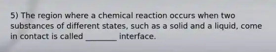 5) The region where a chemical reaction occurs when two substances of different states, such as a solid and a liquid, come in contact is called ________ interface.