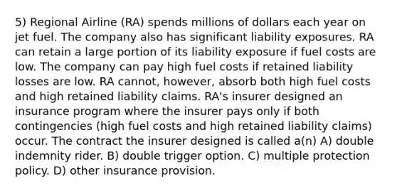 5) Regional Airline (RA) spends millions of dollars each year on jet fuel. The company also has significant liability exposures. RA can retain a large portion of its liability exposure if fuel costs are low. The company can pay high fuel costs if retained liability losses are low. RA cannot, however, absorb both high fuel costs and high retained liability claims. RA's insurer designed an insurance program where the insurer pays only if both contingencies (high fuel costs and high retained liability claims) occur. The contract the insurer designed is called a(n) A) double indemnity rider. B) double trigger option. C) multiple protection policy. D) other insurance provision.