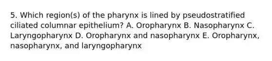 5. Which region(s) of the pharynx is lined by pseudostratified ciliated columnar epithelium? A. Oropharynx B. Nasopharynx C. Laryngopharynx D. Oropharynx and nasopharynx E. Oropharynx, nasopharynx, and laryngopharynx