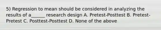 5) Regression to mean should be considered in analyzing the results of a______ research design A. Pretest-Posttest B. Pretest-Pretest C. Posttest-Posttest D. None of the above