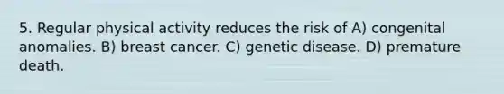 5. Regular physical activity reduces the risk of A) congenital anomalies. B) breast cancer. C) genetic disease. D) premature death.