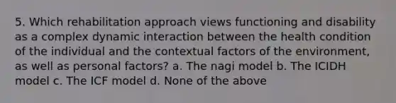 5. Which rehabilitation approach views functioning and disability as a complex dynamic interaction between the health condition of the individual and the contextual factors of the environment, as well as personal factors? a. The nagi model b. The ICIDH model c. The ICF model d. None of the above