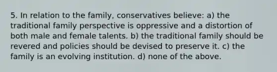 5. In relation to the family, conservatives believe: a) the traditional family perspective is oppressive and a distortion of both male and female talents. b) the traditional family should be revered and policies should be devised to preserve it. c) the family is an evolving institution. d) none of the above.