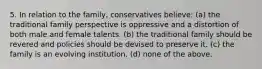 5. In relation to the family, conservatives believe: (a) the traditional family perspective is oppressive and a distortion of both male and female talents. (b) the traditional family should be revered and policies should be devised to preserve it. (c) the family is an evolving institution. (d) none of the above.